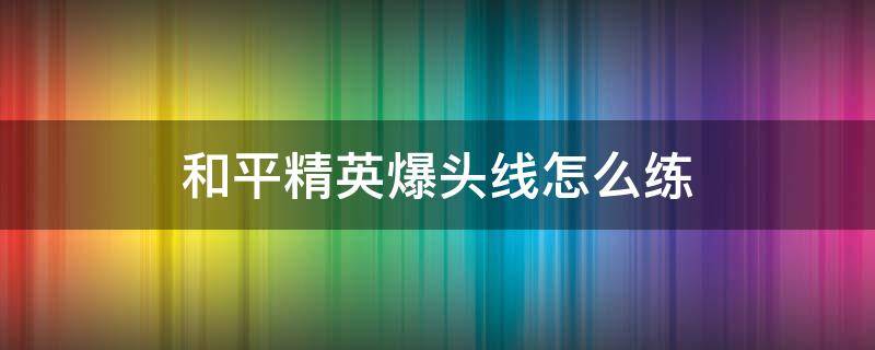 和平精英爆头线怎么练（和平精英地平线爆头方法技巧详解）