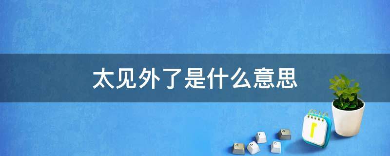 太见外了是什么意思 这话说的太见外了该怎么回