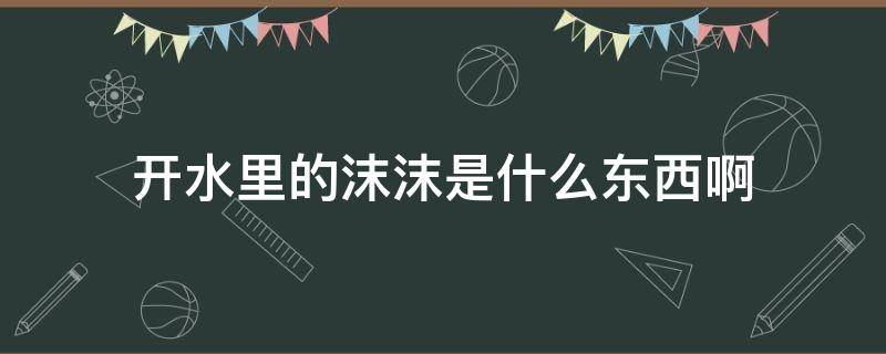 开水里的沫沫是什么东西啊 煮沸的水上面的沫沫