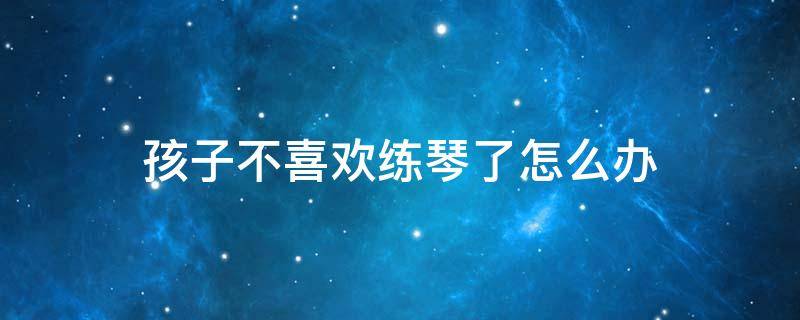 孩子不喜欢练琴了怎么办 孩子不愿意练琴 练琴效果不明显怎么办