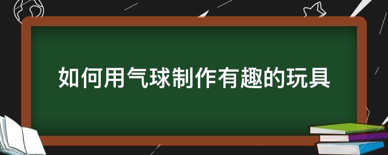 如何用气球制作有趣的玩具（气球怎么做好玩的玩具）