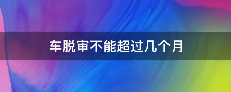 车脱审不能超过几个月（车可以脱审几个月）