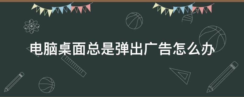 电脑桌面总是弹出广告怎么办 为什么电脑桌面总是弹出广告怎么办