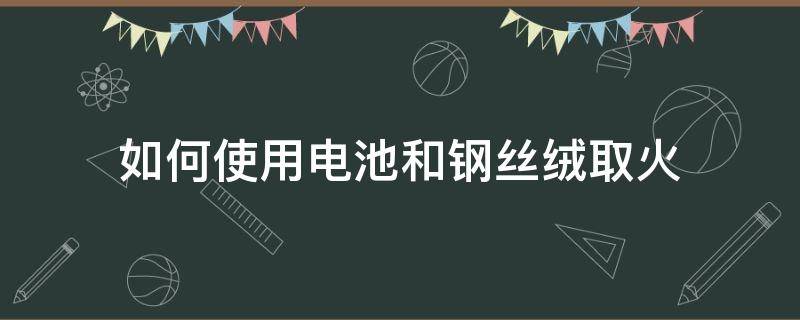 如何使用电池和钢丝绒取火（怎样用电池和铁丝取火）