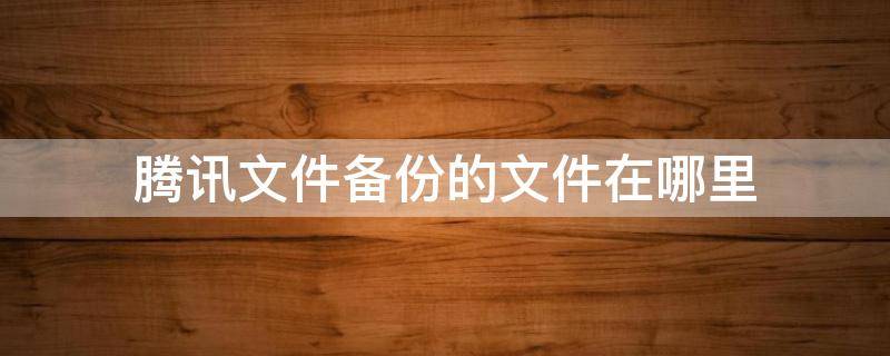 腾讯文件备份的文件在哪里 腾讯文档备份在哪里