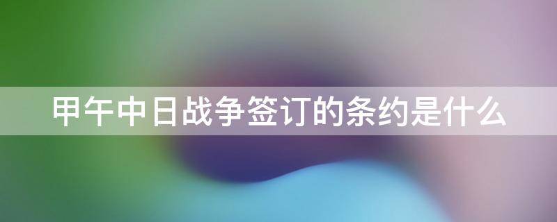 甲午中日战争签订的条约是什么 甲午中日战争签订的条约是什么?