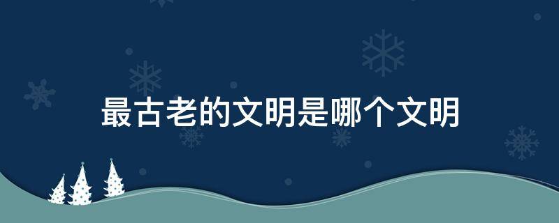 最古老的文明是哪个文明 最古老的文明是哪个国家