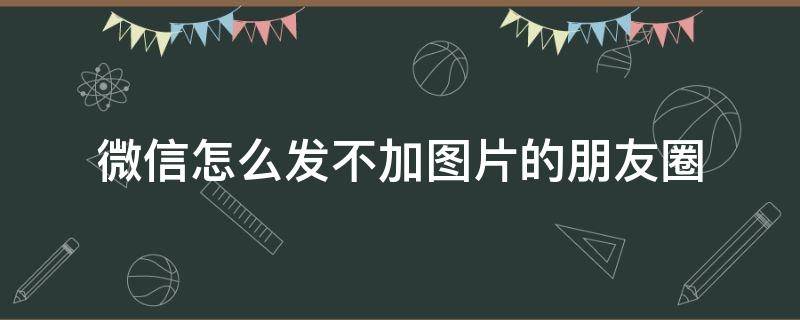 微信怎么发不加图片的朋友圈 微信怎么不加图片发朋友圈儿