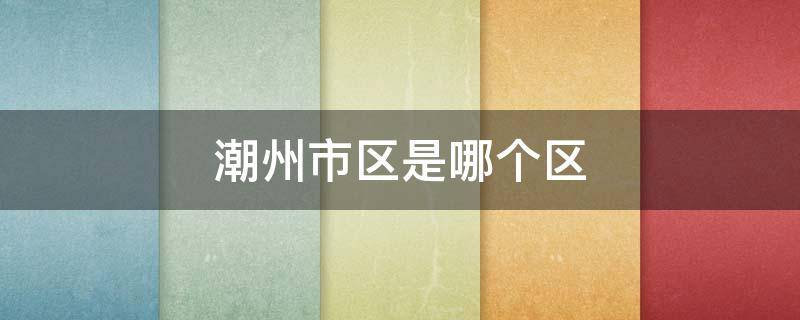 潮州市区是哪个区 潮州市有几个区?