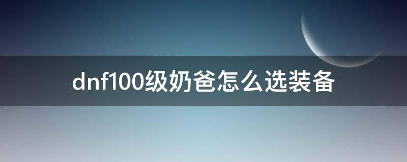 dnf100级奶爸怎么选装备（dnf100级奶爸毕业装备搭配表）