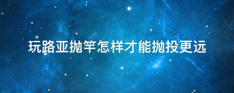 玩路亚抛竿怎样才能抛投更远（抛路亚竿怎么样抛的远一点技巧）