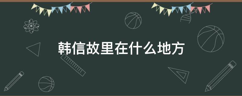 韩信故里在什么地方 韩信故乡在哪里