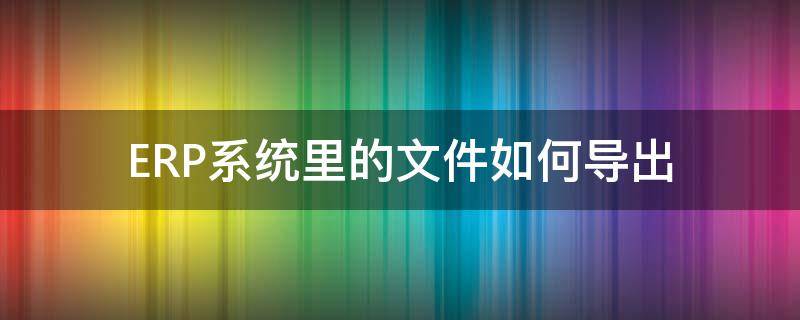 ERP系统里的文件如何导出（erp系统资料导出电子版）
