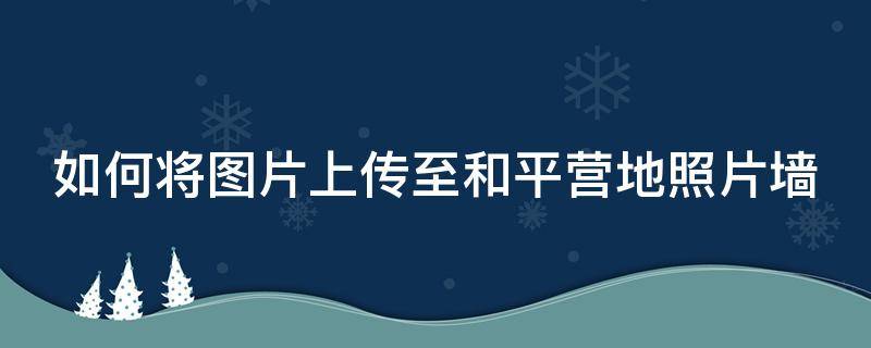 如何将图片上传至和平营地照片墙（怎么在和平营地照片墙上传照片）