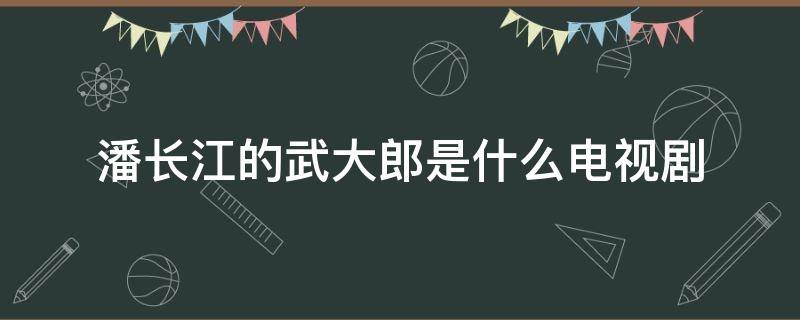 潘长江的武大郎是什么电视剧（潘长江武大郎哪个电视剧）