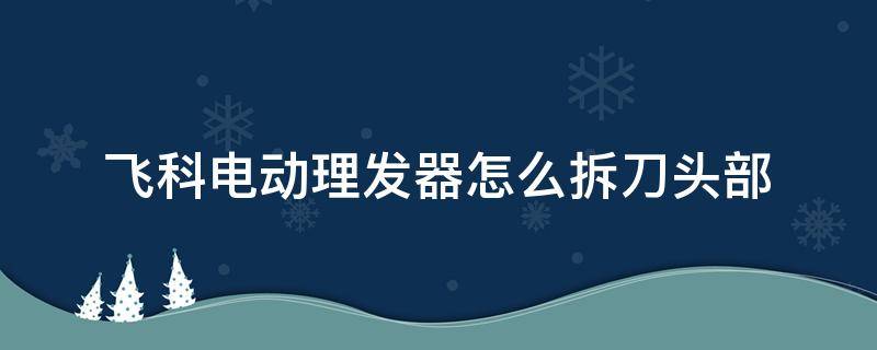 飞科电动理发器怎么拆刀头部（飞科电动理发器怎么拆刀头部fc5809）