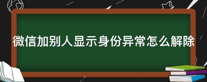 微信加别人显示身份异常怎么解除 微信加人的时候出现身份存在异常是怎么回事