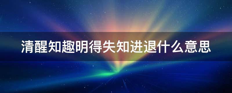 清醒知趣明得失知进退什么意思 女生发清醒知趣明得失知进退什么意思