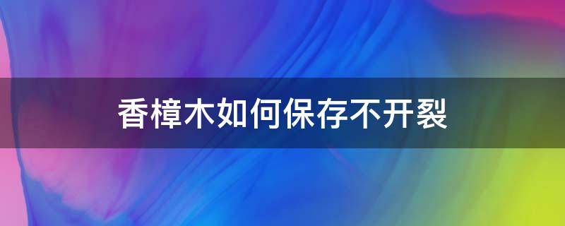 香樟木如何保存不开裂（香樟木会裂开吗）