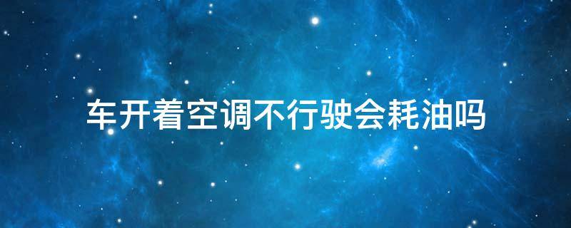 车开着空调不行驶会耗油吗 在车上开空调不开车耗油吗