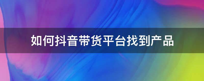 如何抖音带货平台找到产品 抖音卖货产品怎么来的,抖音带货是从哪里寻找的货源?