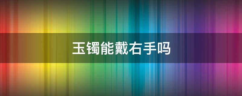 玉镯能戴右手吗（玉镯可以戴右手么）