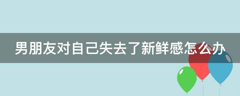 男朋友对自己失去了新鲜感怎么办（男朋友对我失去了新鲜感怎么办）