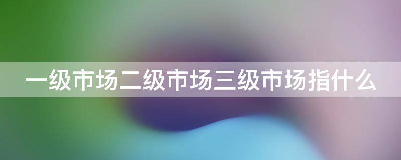 一级市场二级市场三级市场指什么（一级市场二级市场三级市场指什么地位）