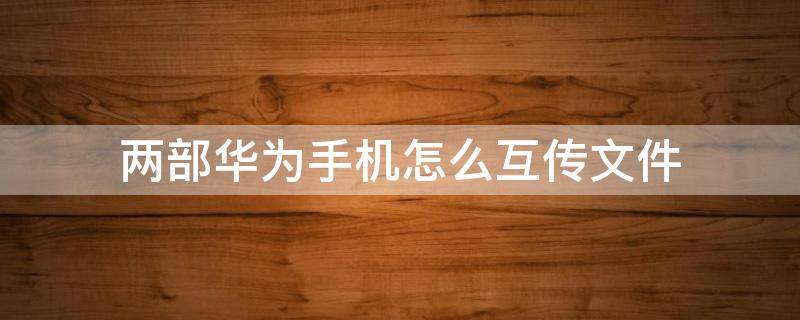 两部华为手机怎么互传文件 华为手机之间如何传文件