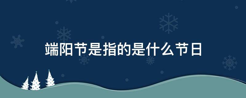 端阳节是指的是什么节日 端阳节是什么节日?