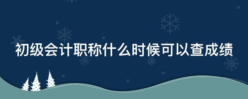 初级会计职称什么时候可以查成绩（初级会计职称什么时候可以查成绩了）