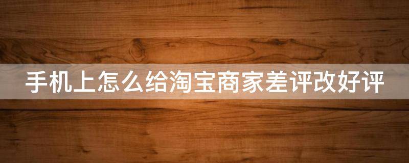 手机上怎么给淘宝商家差评改好评 手机上怎么给淘宝商家差评改好评呢