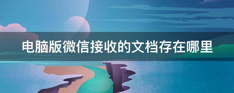 电脑版微信接收的文档存在哪里 电脑版微信接收的文档存在哪里找