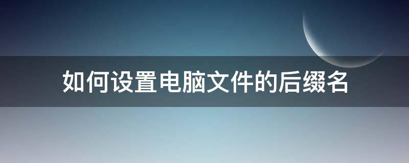 如何设置电脑文件的后缀名 怎么设置电脑文件后缀名