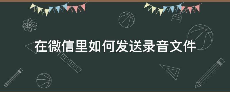 在微信里如何发送录音文件（微信上如何发送录音文件）