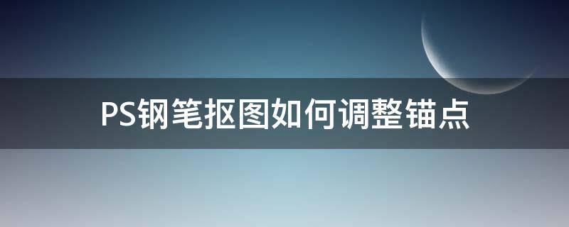 PS钢笔抠图如何调整锚点（ps钢笔快捷键加减锚点）