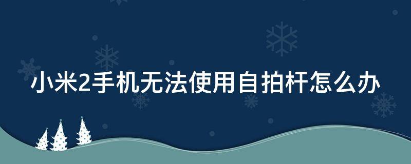 小米2手机无法使用自拍杆怎么办 小米2手机无法使用自拍杆怎么办视频