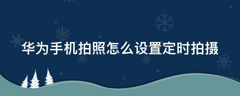 华为手机拍照怎么设置定时拍摄 华为手机拍照怎么设置定时拍摄视频