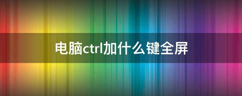 电脑ctrl加什么键全屏（电脑ctrl加什么键全屏观看）