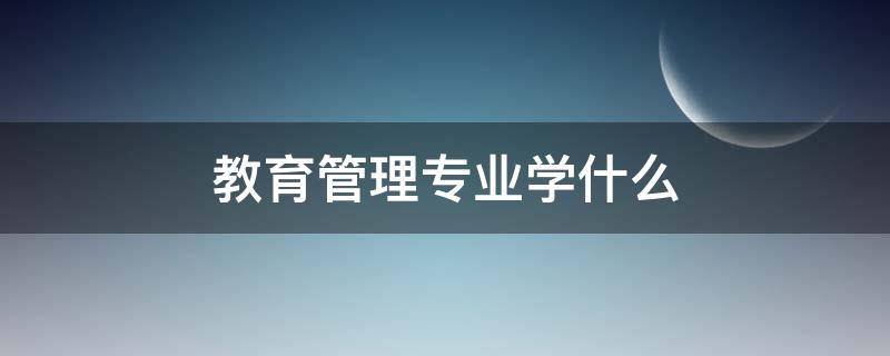 教育管理专业学什么（教育管理专业可以做什么）