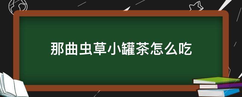 那曲虫草小罐茶怎么吃 那曲虫草茶怎么泡