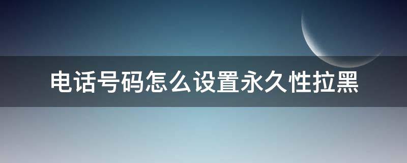 电话号码怎么设置永久性拉黑 电话号码如何永久拉黑