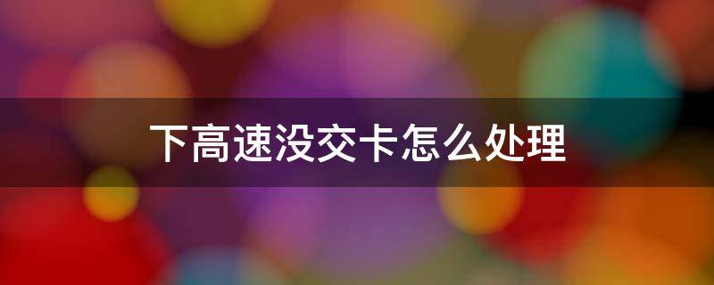 下高速没交卡怎么处理（下高速没交卡怎么处理?罚款交多少）