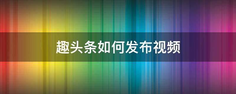 趣头条如何发布视频 趣头条如何发布视频作品