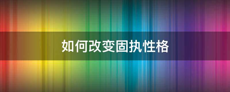 如何改变固执性格 怎么改变自己固执的性格