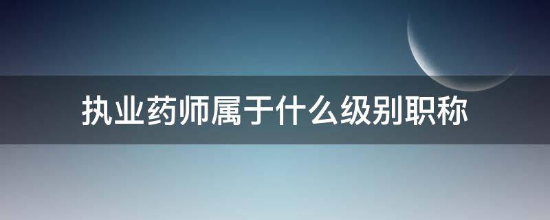 执业药师属于什么级别职称（执业药师是职务还是职称）