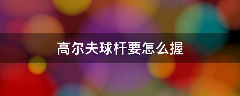 高尔夫球杆要怎么握 高尔夫球怎么打怎么握高尔夫球杆