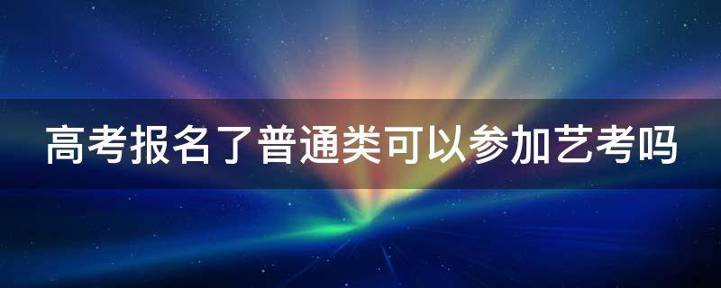 高考报名了普通类可以参加艺考吗（高考报名了普通类可以参加艺考吗江苏）