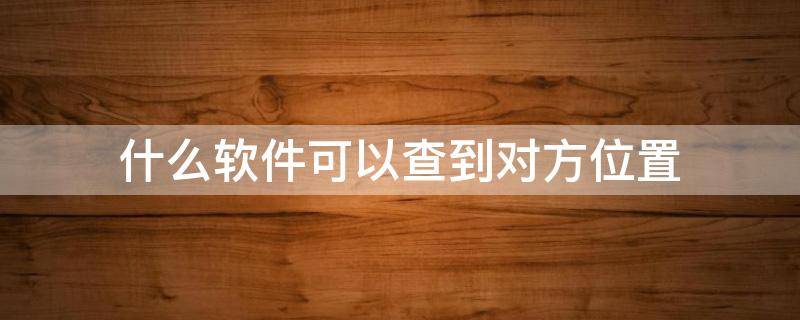 什么软件可以查到对方位置（什么软件可以查到对方位置不被对方知道）