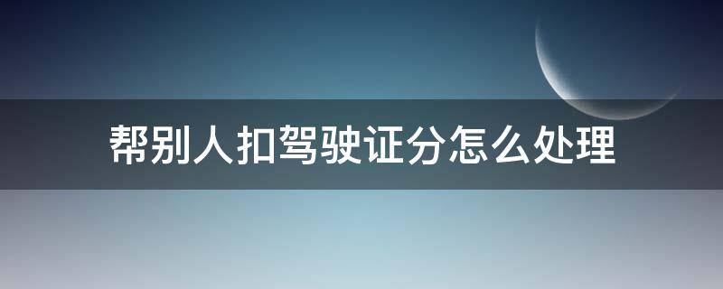 帮别人扣驾驶证分怎么处理（驾驶证帮别人扣分怎么弄）